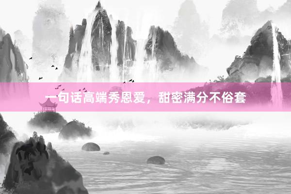 一句话高端秀恩爱，甜密满分不俗套