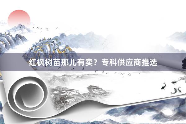 红枫树苗那儿有卖？专科供应商推选